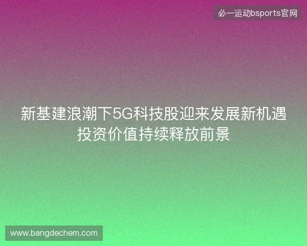新基建浪潮下5G科技股迎来发展新机遇投资价值持续释放前景