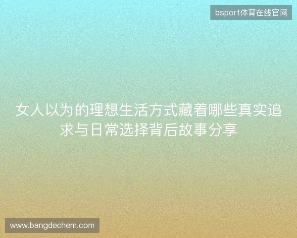 女人以为的理想生活方式藏着哪些真实追求与日常选择背后故事分享